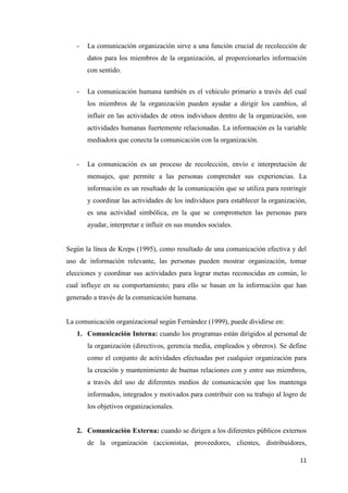 11
- La comunicación organización sirve a una función crucial de recolección de
datos para los miembros de la organización, al proporcionarles información
con sentido.
- La comunicación humana también es el vehículo primario a través del cual
los miembros de la organización pueden ayudar a dirigir los cambios, al
influir en las actividades de otros individuos dentro de la organización, son
actividades humanas fuertemente relacionadas. La información es la variable
mediadora que conecta la comunicación con la organización.
- La comunicación es un proceso de recolección, envío e interpretación de
mensajes, que permite a las personas comprender sus experiencias. La
información es un resultado de la comunicación que se utiliza para restringir
y coordinar las actividades de los individuos para establecer la organización,
es una actividad simbólica, en la que se comprometen las personas para
ayudar, interpretar e influir en sus mundos sociales.
Según la línea de Kreps (1995), como resultado de una comunicación efectiva y del
uso de información relevante, las personas pueden mostrar organización, tomar
elecciones y coordinar sus actividades para lograr metas reconocidas en común, lo
cual influye en su comportamiento; para ello se basan en la información que han
generado a través de la comunicación humana.
La comunicación organizacional según Fernández (1999), puede dividirse en:
1. Comunicación Interna: cuando los programas están dirigidos al personal de
la organización (directivos, gerencia media, empleados y obreros). Se define
como el conjunto de actividades efectuadas por cualquier organización para
la creación y mantenimiento de buenas relaciones con y entre sus miembros,
a través del uso de diferentes medios de comunicación que los mantenga
informados, integrados y motivados para contribuir con su trabajo al logro de
los objetivos organizacionales.
2. Comunicación Externa: cuando se dirigen a los diferentes públicos externos
de la organización (accionistas, proveedores, clientes, distribuidores,
 