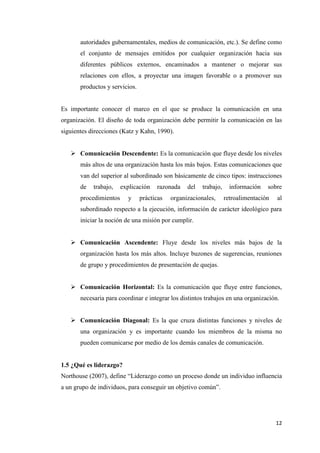 12
autoridades gubernamentales, medios de comunicación, etc.). Se define como
el conjunto de mensajes emitidos por cualquier organización hacia sus
diferentes públicos externos, encaminados a mantener o mejorar sus
relaciones con ellos, a proyectar una imagen favorable o a promover sus
productos y servicios.
Es importante conocer el marco en el que se produce la comunicación en una
organización. El diseño de toda organización debe permitir la comunicación en las
siguientes direcciones (Katz y Kahn, 1990).
 Comunicación Descendente: Es la comunicación que fluye desde los niveles
más altos de una organización hasta los más bajos. Estas comunicaciones que
van del superior al subordinado son básicamente de cinco tipos: instrucciones
de trabajo, explicación razonada del trabajo, información sobre
procedimientos y prácticas organizacionales, retroalimentación al
subordinado respecto a la ejecución, información de carácter ideológico para
iniciar la noción de una misión por cumplir.
 Comunicación Ascendente: Fluye desde los niveles más bajos de la
organización hasta los más altos. Incluye buzones de sugerencias, reuniones
de grupo y procedimientos de presentación de quejas.
 Comunicación Horizontal: Es la comunicación que fluye entre funciones,
necesaria para coordinar e integrar los distintos trabajos en una organización.
 Comunicación Diagonal: Es la que cruza distintas funciones y niveles de
una organización y es importante cuando los miembros de la misma no
pueden comunicarse por medio de los demás canales de comunicación.
1.5 ¿Qué es liderazgo?
Northouse (2007), define “Liderazgo como un proceso donde un individuo influencia
a un grupo de individuos, para conseguir un objetivo común”.
 