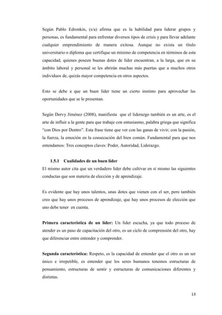 13
Según Pablo Edronkin, (s/a) afirma que es la habilidad para liderar grupos y
personas, es fundamental para enfrentar diversos tipos de crisis y para llevar adelante
cualquier emprendimiento de manera exitosa. Aunque no exista un título
universitario o diploma que certifique un mínimo de competencia en términos de esta
capacidad, quienes poseen buenas dotes de líder encuentran, a la larga, que en su
ámbito laboral y personal se les abrirán muchas más puertas que a muchos otros
individuos de, quizás mayor competencia en otros aspectos.
Esto se debe a que un buen líder tiene un cierto instinto para aprovechar las
oportunidades que se le presentan.
Según Dervy Jiménez (2008), manifiesta que el liderazgo también es un arte, es el
arte de influir a la gente para que trabaje con entusiasmo, palabra griega que significa
“con Dios por Dentro”. Esta frase tiene que ver con las ganas de vivir; con la pasión,
la fuerza, la emoción en la consecución del bien común. Fundamental para que nos
entendamos: Tres conceptos claves: Poder, Autoridad, Liderazgo.
1.5.1 Cualidades de un buen líder
El mismo autor cita que un verdadero líder debe cultivar en sí mismo las siguientes
conductas que son materia de elección y de aprendizaje.
Es evidente que hay unos talentos, unas dotes que vienen con el ser, pero también
creo que hay unos procesos de aprendizaje, que hay unos procesos de elección que
uno debe tener en cuenta.
Primera característica de un líder: Un líder escucha, ya que todo proceso de
atender es un paso de capacitación del otro, es un ciclo de comprensión del otro, hay
que diferenciar entre entender y comprender.
Segunda característica: Respeto, es la capacidad de entender que el otro es un ser
único e irrepetible, es entender que los seres humanos tenemos estructuras de
pensamiento, estructuras de sentir y estructuras de comunicaciones diferentes y
distintas.
 