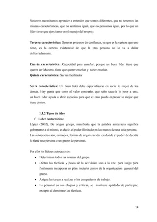 14
Nosotros necesitamos aprender a entender que somos diferentes, que no tenemos las
mismas características, que no sentimos igual, que no pensamos igual, por lo que un
líder tiene que ejercitarse en el manejo del respeto.
Tercera característica: Generar procesos de confianza, ya que es la certeza que uno
tiene, es la certeza existencial de que la otra persona no lo va a dañar
deliberadamente.
Cuarta característica: Capacidad para enseñar, porque un buen líder tiene que
querer ser Maestro, tiene que querer enseñar y saber enseñar.
Quinta característica: Ser un facilitador
Sexta característica: Un buen líder debe especializarse en sacar lo mejor de los
demás. Hay gente que tiene el valor contrario, que sabe sacarle lo peor a uno,
un buen líder ayuda a abrir espacios para que el otro pueda expresar lo mejor que
tiene dentro.
1.5.2 Tipos de líder
 Líder Autocrático:
López (2002), De origen griego, manifiesta que la palabra autocracia significa
gobernarse a sí mismo, es decir, el poder ilimitado en las manos de una sola persona.
Las autocracias son, entonces, formas de organización en donde el poder de decidir
lo tiene una persona o un grupo de personas.
Por ello los líderes autocráticos:
 Determinan todas las normas del grupo.
 Dictan las técnicas y pasos de la actividad, uno a la vez, para luego para
finalmente incorporar un plan incierto dentro de la organización general del
grupo.
 Asigna las tareas a realizar y los compañeros de trabajo.
 Es personal en sus elogios y críticas, se mantiene apartado de participar,
excepto al demostrar las técnicas.
 
