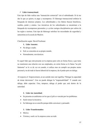 17
 Líder transaccional:
Este tipo de líder realiza una “transacción comercial” con el subordinado. Si tú me
das lo que yo quiero, te pago y recompenso. El liderazgo transaccional enfatiza la
búsqueda de intereses propios. Los subordinados y los líderes buscan beneficios,
sueldos, poder y estatus. Las iniciativas de los subordinados se encaminan a la
búsqueda de recompensas personales y a evitar castigos disciplinarios por salirse de
las reglas o normas. Este tipo de liderazgo satisface las necesidades de seguridad y
autoestima en la escala de Maslow.
Clasificación según David Fischman:
1. Líder Ausente:
 No dirige a nadie.
 Solo se concentra en su propio mundo.
 Normalmente, son técnicos.
Es aquel líder que está presente en la empresa pero solo en forma física y que tiene
no mantienen una relación con sus empleados, en cierta forma se le llama "un jefe
fantasma" se lo ve de vez en cuando, si enfoca mas en cumplir sus propias metas
personal y no de toda la fuerza laboral de la empresa, da el poder pero no delega.
Al respecto el Empowerment, en un sentido más real significa "Delegar la capacidad
de tomar decisiones". Uno no puede delegar la "responsabilidad". Y cuando uno
delega, debe capacitar. Uno, tampoco, delega el poder que está dentro de la
autoridad.
2. Líder sin Autoridad:
 Se presenta en ambientes en los que el jefe es vencido por los problemas.
 Suele tomar la iniciativa.
 Su liderazgo no es sencillo porque debe convencer y persuadir.
3. Líder Transformador:
 Motiva
 Visiona y suele ver la empresa como un todo
 