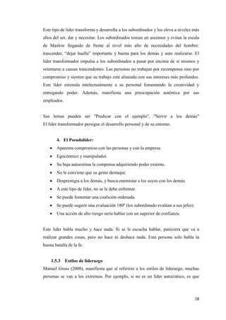18
Este tipo de líder transforma y desarrolla a los subordinados y los eleva a niveles más
altos del ser, dar y necesitar. Los subordinados toman un ascensor y evitan la escala
de Maslow llegando de frente al nivel más alto de necesidades del hombre:
trascender, “dejar huella” importante y buena para los demás y auto realizarse. El
líder transformador impulsa a los subordinados a pasar por encima de sí mismos y
orientarse a causas trascendentes. Las personas no trabajan por recompensa sino por
compromiso y sienten que su trabajo está alineado con sus intereses más profundos.
Este líder estimula intelectualmente a su personal fomentando la creatividad y
entregando poder. Además, manifiesta una preocupación auténtica por sus
empleados.
Sus lemas pueden ser "Predicar con el ejemplo", "Servir a los demás"
El líder transformador persigue el desarrollo personal y de su entorno.
4. El Pseudolíder:
 Aparenta compromiso con las personas y con la empresa.
 Egocéntrico y manipulador.
 Su baja autoestima la compensa adquiriendo poder externo.
 No le conviene que su gente destaque.
 Desprestigia a los demás, y busca enemistar a los suyos con los demás.
 A este tipo de líder, no se le debe enfrentar.
 Se puede fomentar una coalición ordenada.
 Se puede sugerir una evaluación 180º (los subordinado evalúan a sus jefes).
 Una acción de alto riesgo sería hablar con un superior de confianza.
Este líder habla mucho y hace nada. Si se le escucha hablar, pareciera que va a
realizar grandes cosas, pero no hace ni deshace nada. Esta persona solo habla la
buena batalla de la fe.
1.5.3 Estilos de liderazgo
Manuel Gross (2008), manifiesta que al referirse a los estilos de liderazgo, muchas
personas se van a los extremos. Por ejemplo, si no es un líder autocrático, es que
 