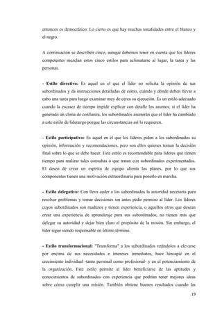 19
entonces es democrático. Lo cierto es que hay muchas tonalidades entre el blanco y
el negro.
A continuación se describen cinco, aunque debemos tener en cuenta que los líderes
competentes mezclan estos cinco estilos para aclimatarse al lugar, la tarea y las
personas.
- Estilo directivo: Es aquel en el que el líder no solicita la opinión de sus
subordinados y da instrucciones detalladas de cómo, cuándo y dónde deben llevar a
cabo una tarea para luego examinar muy de cerca su ejecución. Es un estilo adecuado
cuando la escasez de tiempo impide explicar con detalle los asuntos; si el líder ha
generado un clima de confianza, los subordinados asumirán que el líder ha cambiado
a este estilo de liderazgo porque las circunstancias así lo requieren.
- Estilo participativo: Es aquel en el que los líderes piden a los subordinados su
opinión, información y recomendaciones, pero son ellos quienes toman la decisión
final sobre lo que se debe hacer. Este estilo es recomendable para líderes que tienen
tiempo para realizar tales consultas o que tratan con subordinados experimentados.
El deseo de crear un espíritu de equipo alienta los planes, por lo que sus
componentes tienen una motivación extraordinaria para ponerlo en marcha.
- Estilo delegativo: Con lleva ceder a los subordinados la autoridad necesaria para
resolver problemas y tomar decisiones sin antes pedir permiso al líder. Los líderes
cuyos subordinados son maduros y tienen experiencia, o aquellos otros que desean
crear una experiencia de aprendizaje para sus subordinados, no tienen más que
delegar su autoridad y dejar bien claro el propósito de la misión. Sin embargo, el
líder sigue siendo responsable en último término.
- Estilo transformacional: "Transforma" a los subordinados retándolos a elevarse
por encima de sus necesidades e intereses inmediatos, hace hincapié en el
crecimiento individual -tanto personal como profesional- y en el potenciamiento de
la organización. Este estilo permite al líder beneficiarse de las aptitudes y
conocimientos de subordinados con experiencia que podrían tener mejores ideas
sobre cómo cumplir una misión. También obtiene buenos resultados cuando las
 