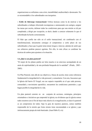 20
organizaciones se enfrentan a una crisis, inestabilidad, mediocridad o desencanto. No
es recomendable si los subordinados son inexpertos.
- Estilo de liderazgo transaccional: Utiliza técnicas como la de motivar a los
subordinados a trabajar ofreciendo recompensas o amenazando con castigos, asignar
las tareas por escrito, delinear todas las condiciones para que una misión se dé por
completada y dirigir por excepción, es decir, dando a conocer solamente lo que el
subordinado ha hecho correctamente.
El líder que confía tan sólo en el estilo transaccional, sin combinarlo con el
transformacional, únicamente consigue el compromiso a corto plazo de sus
subordinados y hace que la gente tema tomar riesgos e innovar, además de sentir que
sus esfuerzos podrían parecer egoístas. Por ello, lo más eficaz es combinar las
técnicas de ambos para ajustarse a la situación.
1.6 ¿Qué es un plan pastoral?
“El mejor de los planes podría ser letra muerta si no estuviese acompañado de un
ansia de espiritualidad y de una profunda búsqueda de la santidad”. (Prado, 2003 -
2005).
Un Plan Pastoral, más allá de sus objetivos y líneas de acción, tiene como referencia
fundamental la integridad de la vida personal y comunitaria. Con esto, buscamos que
la Iglesia del barrio El Vergel, sea ese espacio respetable en el que cada persona,
comunidad y movimiento apostólico, encuentren las condiciones pastorales y que
hagan posible la integridad de la vida.
Un plan pastoral consiste en un conjunto de acciones, estrategias, principios
orientadores e iniciativas que emprende la iglesia; no olvidemos que la iglesia somos
todos nosotros-con el fin de hacer más efectiva la evangelización; es decir la pastoral
es un compromiso de todos: bajo la guía de nuestros pastores, somos también
responsable de la misión que Jesús mismo tiene encomendada a su iglesia y que
intrínsecamente propia de todo bautizado. (Juan Pablo II, s/a)
 