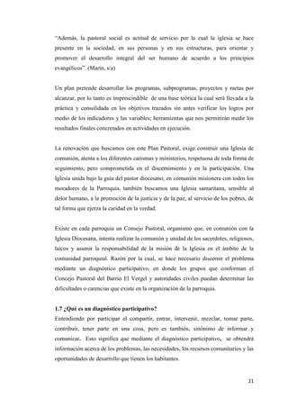 21
“Además, la pastoral social es actitud de servicio por la cual la iglesia se hace
presente en la sociedad, en sus personas y en sus estructuras, para orientar y
promover el desarrollo integral del ser humano de acuerdo a los principios
evangélicos”. (Marín, s/a)
Un plan pretende desarrollar los programas, subprogramas, proyectos y metas por
alcanzar, por lo tanto es imprescindible de una base teórica la cual será llevada a la
práctica y consolidada en los objetivos trazados sin antes verificar los logros por
medio de los indicadores y las variables; herramientas que nos permitirán medir los
resultados finales concretados en actividades en ejecución.
La renovación que buscamos con este Plan Pastoral, exige construir una Iglesia de
comunión, atenta a los diferentes carismas y ministerios, respetuosa de toda forma de
seguimiento, pero comprometida en el discernimiento y en la participación. Una
Iglesia unida bajo la guía del pastor diocesano, en comunión misionera con todos los
moradores de la Parroquia, también buscamos una Iglesia samaritana, sensible al
dolor humano, a la promoción de la justicia y de la paz, al servicio de los pobres, de
tal forma que ejerza la caridad en la verdad.
Existe en cada parroquia un Consejo Pastoral, organismo que, en comunión con la
Iglesia Diocesana, intenta realizar la comunión y unidad de los sacerdotes, religiosos,
laicos y asumir la responsabilidad de la misión de la Iglesia en el ámbito de la
comunidad parroquial. Razón por la cual, se hace necesario discernir el problema
mediante un diagnóstico participativo, en donde los grupos que conforman el
Concejo Pastoral del Barrio El Vergel y autoridades civiles puedan determinar las
dificultades o carencias que existe en la organización de la parroquia.
1.7 ¿Qué es un diagnóstico participativo?
Entendiendo por participar el compartir, entrar, intervenir, mezclar, tomar parte,
contribuir, tener parte en una cosa, pero es también, sinónimo de informar y
comunicar. Esto significa que mediante el diagnóstico participativo, se obtendrá
información acerca de los problemas, las necesidades, los recursos comunitarios y las
oportunidades de desarrollo que tienen los habitantes.
 