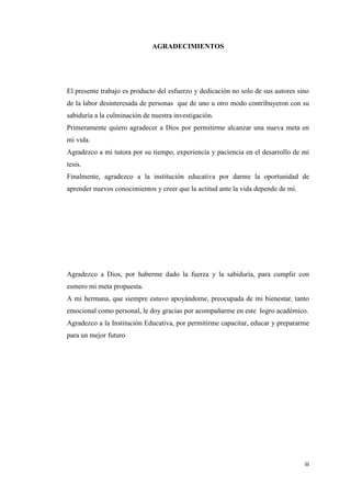 iii
AGRADECIMIENTOS
El presente trabajo es producto del esfuerzo y dedicación no solo de sus autores sino
de la labor desinteresada de personas que de uno u otro modo contribuyeron con su
sabiduría a la culminación de nuestra investigación.
Primeramente quiero agradecer a Dios por permitirme alcanzar una nueva meta en
mi vida.
Agradezco a mi tutora por su tiempo, experiencia y paciencia en el desarrollo de mi
tesis.
Finalmente, agradezco a la institución educativa por darme la oportunidad de
aprender nuevos conocimientos y creer que la actitud ante la vida depende de mí.
Agradezco a Dios, por haberme dado la fuerza y la sabiduría, para cumplir con
esmero mi meta propuesta.
A mi hermana, que siempre estuvo apoyándome, preocupada de mi bienestar, tanto
emocional como personal, le doy gracias por acompañarme en este logro académico.
Agradezco a la Institución Educativa, por permitirme capacitar, educar y prepararme
para un mejor futuro
 