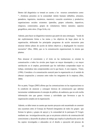22
Dentro del diagnóstico se tomará en cuenta a los recursos comunitarios como:
“…fortalezas presentes en la comunidad: talento humano (albañiles, artesanos,
panaderos, ingenieros, mecánicos, maestros); vocación económica y productiva;
organizaciones sociales existentes: (patrullas, grupos culturales, deportivos,
religiosos, comerciantes, grupos de voluntarios); líderes naturales; aspectos
geográficos, entre otros. (Vega Ávila, s/a)
Además, para hacer un diagnóstico tenemos que partir de unas estrategias “modo de
dar explícitamente forma a las metas y los objetivos de largo plazo de la
organización, definiendo los principales programas de acción necesarios para
alcanzar dichos planes de acción de dichos objetivos y desplegando los recursos
necesarios” (Hax, 2004), que es la comunicación organizacional, la misma que
plantea:
Para alcanzar el crecimiento y el éxito en las instituciones es orientar la
comunicación a todos los niveles para lograr un mayor desempeño y ver mayor
satisfacción en el empleo, persistiendo que los individuos comprendan mejor su
trabajo, sintiéndose más comprometidos con lo que hacen. A este respecto, Timm,
(1986). Considera a la comunicación esencial para la organización en el sentido de
obtener cooperación y consenso entre todos los integrantes de la empresa. (Hax,
2004)
Por su parte, Vargas (2003) afirma que las comunicaciones en las organizaciones es
la condición de anunciar y conseguir técnicas de comunicación que admitan
incrementar verdaderamente el concepto de público, de audiencia, que no solo reciba
información sino que genere visiones y actividades que favorezca a que la
organización cumpla con la organización.
Además, se debe tomar en cuenta que nuestro proyecto está encaminado en construir
una coyuntura entre el Consejo de Pastoral (integrantes de todos los grupos que
forman la iglesia y grupos de apoyo) y la comunidad de la parroquia El Vergel,
mediante una investigación-acción, que es un proceso colectivo de construcción del
conocimiento y desarrollo de planes de trabajo que implica la planificación activa de
los sujetos investigados o educandos en el diseño o ejecución del proceso de
 