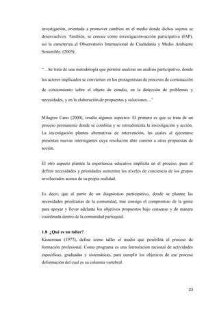 23
investigación, orientada a promover cambios en el medio donde dichos sujetos se
desenvuelven. También, se conoce como investigación-acción participativa (IAP),
así la caracteriza el Observatorio Internacional de Ciudadanía y Medio Ambiente
Sostenible: (2003):
“…Se trata de una metodología que permite analizar un análisis participativo, donde
los actores implicados se convierten en los protagonistas de procesos de construcción
de conocimiento sobre el objeto de estudio, en la detección de problemas y
necesidades, y en la elaboración de propuestas y soluciones…”
Milagros Cano (2000), resalta algunos aspectos: El primero es que se trata de un
proceso permanente donde se combina y se retroalimenta la investigación y acción.
La investigación plantea alternativas de intervención, las cuales al ejecutarse
presentan nuevas interrogantes cuya resolución abre camino a otras propuestas de
acción.
El otro aspecto plantea la experiencia educativa implícita en el proceso, pues al
definir necesidades y prioridades aumentan los niveles de conciencia de los grupos
involucrados acerca de su propia realidad.
Es decir, que al partir de un diagnóstico participativo, donde se plantee las
necesidades prioritarias de la comunidad, trae consigo el compromiso de la gente
para apoyar y llevar adelante los objetivos propuestos bajo consenso y de manera
coordinada dentro de la comunidad parroquial.
1.8 ¿Qué es un taller?
Kisnerman (1977), define como taller el medio que posibilita el proceso de
formación profesional. Como programa es una formulación racional de actividades
específicas, graduadas y sistemáticas, para cumplir los objetivos de ese proceso
deformación del cual es su columna vertebral.
 
