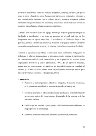 24
El taller lo concebimos como una realidad integradora, compleja, reflexiva, en que se
unen la teoría y la práctica como fuerza motriz del proceso pedagógico, orientado a
una comunicación constante con la realidad social y como un equipo de trabajo
altamente dialógico formado por docentes y estudiantes, en el cual cada uno es un
miembro más del equipo y hace sus aportes específicos.
Además, está concebido como un equipo de trabajo, formado generalmente por un
facilitador o coordinador y un grupo de personas en el cual cada uno de los
integrantes hace su aporte específico, el coordinador o facilitador dirige a las
personas, creando ámbitos de reflexión y de acción en el que se pretende superar la
separación que existe entre la teoría y la práctica, entre el conocimiento y el trabajo.
También la capacitación de líderes, se convierten en un instrumento pedagógico. El
trabajo en el taller se fundamenta en la integración teoría- práctica, la participación,
la construcción colectiva del conocimiento y en la posición del docente como
organizador, facilitador y asesor (Tramontin, 1996)…Es un aprender haciendo,
puesto que los conocimientos se adquieren en una práctica concreta vinculada al
entorno y a la vida cotidiana, donde todos los participantes tienen que aportar para
resolver problemas concretos…” (Bocanegra, 1999).
1.9 Objetivos
 Promover y facilitar procesos educativos integrales, de manera simultánea,
en el proceso de aprendizaje el aprender a aprender, a hacer y ser.
 Superar el concepto de educación tradicional en el cual la comunidad ha sido
un receptor pasivo del conocimiento, distanciado de la práctica y de las
realidades sociales.
 Facilitar que los alumnos o participantes en los talleres sean creadores de su
propio proceso de aprendizaje.
 Superar la distancia comunidad-estudiante y comunidad-profesional.
 