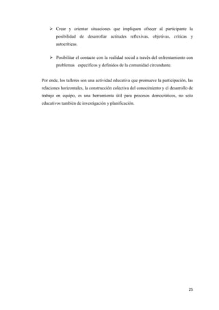 25
 Crear y orientar situaciones que impliquen ofrecer al participante la
posibilidad de desarrollar actitudes reflexivas, objetivas, críticas y
autocríticas.
 Posibilitar el contacto con la realidad social a través del enfrentamiento con
problemas específicos y definidos de la comunidad circundante.
Por ende, los talleres son una actividad educativa que promueve la participación, las
relaciones horizontales, la construcción colectiva del conocimiento y el desarrollo de
trabajo en equipo, es una herramienta útil para procesos democráticos, no solo
educativos también de investigación y planificación.
 