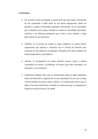 26
Conclusiones
 De acuerdo al tema investigado se puede decir que para lograr el desarrollo
de una comunidad se debe partir de una buena organización, donde las
personas o grupos involucrados participen directamente de las actividades
que se plantean como grupo, tomando en cuenta las necesidades personales,
colectivas o las diferentes propuestas que se den a corto, mediano o largo
plazo dentro de una institución.
 También, en el proceso de estudio se logró establecer un comité barrial,
organización que empieza a vincularse con el Concejo de Pastoral, para
coordinar las actividades de la parroquia. Dirigentes que fueron elegidos de
manera democrática y participativa.
 Además, la investigación de campo permitió conocer mejor a nuestra
comunidad, sus límites, su población, los barrios que están vinculados a la
parroquia y a sus moradores.
 Finalmente, podemos decir que la comunicación juega un papel importante
dentro del desarrollo y organización de una comunidad. En este caso se llegó
a través boletines de prensa, hojas volantes y la comunicación masiva que se
daba en las misas dominicales, tomando en cuenta que aquí se congregan los
feligreses de todo el barrio y la ciudad.
 