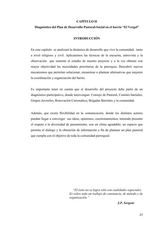 27
CAPÍTULO II
Diagnóstico del Plan de Desarrollo Pastoral-Social en el barrio “El Vergel”
INTRODUCCIÓN
En este capítulo se analizará la dinámica de desarrollo que vive la comunidad, tanto
a nivel religioso y civil. Aplicaremos las técnicas de la encuesta, entrevista y la
observación que sustente el estudio de nuestro proyecto y a la vez obtener con
mayor objetividad las necesidades prioritarias de la parroquia. Descubrir nuevos
mecanismos que permitan solucionar, encaminar o plantear alternativas que mejoren
la coordinación y organización del barrio.
Es importante tener en cuenta que el desarrollo del proyecto debe partir de un
diagnóstico participativo, donde intervengan: Consejo de Pastoral, Comités barriales,
Grupos Juveniles, Renovación Carismática, Brigadas Barriales y la comunidad.
Además, que exista flexibilidad en la comunicación, donde los distintos actores
puedan llegar a converger sus ideas, opiniones, cuestionamientos, teniendo presente
el respeto a la diversidad de pensamiento, con un clima agradable; un espacio que
permita el diálogo y la obtención de información a fin de plantear un plan pastoral
que cumpla con el objetivo de toda la comunidad parroquial.
“El éxito no se logra sólo con cualidades especiales.
Es sobre todo un trabajo de constancia, de método y de
organización.”
J.P. Sergent
 