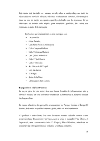 29
Este sector está habitado por estratos sociales altos y medios altos, por tanto las
necesidades de servicios básicos y vivienda se encuentran cubiertas, sin embargo a
pesar de esto no existe un espacio específico dedicado para las reuniones de los
moradores de manera más amplia, para asambleas generales, las cuales son
realizadas en aulas de la parroquia.
Los barrios que se encuentran en esta parroquia son:
 La Asunción
 Jaime Rosales
 Cdla.Santa Anita (Chirimoyas)
 Cdla. Chaguarchimbana
 Cdla. Colinas del Paraíso
 Urb. Quinta de Bolívar
 Cdla. 27 de Febrero
 Cdla. Ferroviaria
 Sta. María de El Vergel
 Urb. La Aurora
 El Vergel
 Reina de la Nube
 Urbanización San Marcos
Equipamiento e infraestructura:
La mayor parte de este sector tiene una buena dotación de infraestructura vial y
servicios básicos, tan solo los barrios ubicados en la parte sur de la Autopista carecen
de algunas obras.
En cuanto a las áreas de recreación, se encuentran los Parques lineales, el Parque El
Paraíso, El Estadio Alejandro Serrano Aguilar, entre los más importantes.
Al igual que el sector Sucre, éste a más de ser una zona de vivienda, también es una
zona importante de comercio y servicios, aquí se ubica el mercado 27 de febrero, el
Supermaxi y dos centros comerciales: El Vergel y Plaza Milenium, además de un
sinnúmero de establecimientos de comercio y venta de alimentos.
 
