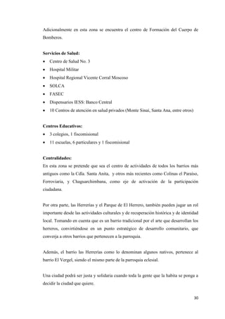 30
Adicionalmente en esta zona se encuentra el centro de Formación del Cuerpo de
Bomberos.
Servicios de Salud:
 Centro de Salud No. 3
 Hospital Militar
 Hospital Regional Vicente Corral Moscoso
 SOLCA
 FASEC
 Dispensarios IESS: Banco Central
 10 Centros de atención en salud privados (Monte Sinai, Santa Ana, entre otros)
Centros Educativos:
 3 colegios, 1 fiscomisional
 11 escuelas, 6 particulares y 1 fiscomisional
Centralidades:
En esta zona se pretende que sea el centro de actividades de todos los barrios más
antiguos como la Cdla. Santa Anita, y otros más recientes como Colinas el Paraíso,
Ferroviaria, y Chaguarchimbana, como eje de activación de la participación
ciudadana.
Por otra parte, las Herrerías y el Parque de El Herrero, también pueden jugar un rol
importante desde las actividades culturales y de recuperación histórica y de identidad
local. Tomando en cuenta que es un barrio tradicional por el arte que desarrollan los
herreros, convirtiéndose en un punto estratégico de desarrollo comunitario, que
converja a otros barrios que pertenecen a la parroquia.
Además, el barrio las Herrerías como lo denominan algunos nativos, pertenece al
barrio El Vergel, siendo el mismo parte de la parroquia eclesial.
Una ciudad podrá ser justa y solidaria cuando toda la gente que la habita se ponga a
decidir la ciudad que quiere.
 