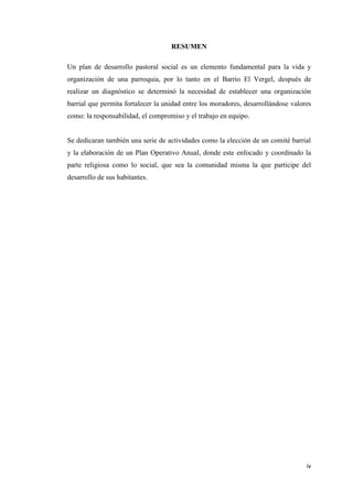 iv
RESUMEN
Un plan de desarrollo pastoral social es un elemento fundamental para la vida y
organización de una parroquia, por lo tanto en el Barrio El Vergel, después de
realizar un diagnóstico se determinó la necesidad de establecer una organización
barrial que permita fortalecer la unidad entre los moradores, desarrollándose valores
como: la responsabilidad, el compromiso y el trabajo en equipo.
Se dedicaran también una serie de actividades como la elección de un comité barrial
y la elaboración de un Plan Operativo Anual, donde este enfocado y coordinado la
parte religiosa como lo social, que sea la comunidad misma la que participe del
desarrollo de sus habitantes.
 