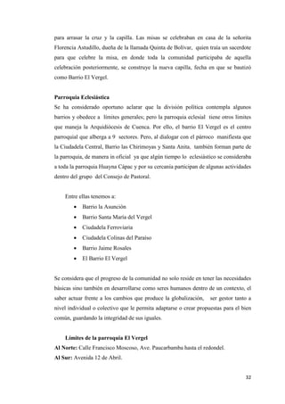 32
para arrasar la cruz y la capilla. Las misas se celebraban en casa de la señorita
Florencia Astudillo, dueña de la llamada Quinta de Bolívar, quien traía un sacerdote
para que celebre la misa, en donde toda la comunidad participaba de aquella
celebración posteriormente, se construye la nueva capilla, fecha en que se bautizó
como Barrio El Vergel.
Parroquia Eclesiástica
Se ha considerado oportuno aclarar que la división política contempla algunos
barrios y obedece a límites generales; pero la parroquia eclesial tiene otros límites
que maneja la Arquidiócesis de Cuenca. Por ello, el barrio El Vergel es el centro
parroquial que alberga a 9 sectores. Pero, al dialogar con el párroco manifiesta que
la Ciudadela Central, Barrio las Chirimoyas y Santa Anita, también forman parte de
la parroquia, de manera in oficial ya que algún tiempo lo eclesiástico se consideraba
a toda la parroquia Huayna Cápac y por su cercanía participan de algunas actividades
dentro del grupo del Consejo de Pastoral.
Entre ellas tenemos a:
 Barrio la Asunción
 Barrio Santa María del Vergel
 Ciudadela Ferroviaria
 Ciudadela Colinas del Paraíso
 Barrio Jaime Rosales
 El Barrio El Vergel
Se considera que el progreso de la comunidad no solo reside en tener las necesidades
básicas sino también en desarrollarse como seres humanos dentro de un contexto, el
saber actuar frente a los cambios que produce la globalización, ser gestor tanto a
nivel individual o colectivo que le permita adaptarse o crear propuestas para el bien
común, guardando la integridad de sus iguales.
Límites de la parroquia El Vergel
Al Norte: Calle Francisco Moscoso, Ave. Paucarbamba hasta el redondel.
Al Sur: Avenida 12 de Abril.
 