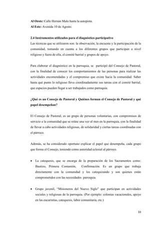 33
Al Oeste: Calle Hernán Malo hasta la autopista.
Al Este: Avenida 10 de Agosto.
2.4 Instrumentos utilizados para el diagnóstico participativo
Las técnicas que se utilizaron son: la observación, la encuesta y la participación de la
comunidad, tomando en cuenta a los diferentes grupos que participan a nivel
religioso y fuera de ella, el comité barrial y grupos de apoyo.
Para elaborar el diagnóstico en la parroquia, se participó del Consejo de Pastoral,
con la finalidad de conocer los comportamientos de las personas para realizar las
actividades encomendadas y el compromiso que existe hacia la comunidad. Saber
hasta qué punto lo religioso lleva coordinadamente sus tareas con el comité barrial,
que espacios pueden llegar a ser trabajados como parroquia.
¿Qué es un Consejo de Pastoral y Quiénes forman el Consejo de Pastoral y qué
papel desempeñan?
El Consejo de Pastoral, es un grupo de personas voluntarias, con compromisos de
servicio a la comunidad que se reúne una vez al mes en la parroquia, con la finalidad
de llevar a cabo actividades religiosas, de solidaridad y ciertas tareas coordinadas con
el párroco.
Además, se ha considerado oportuno explicar el papel que desempeña, cada grupo
que forma el Consejo, teniendo como autoridad eclesial al párroco.
 La catequesis, que se encarga de la preparación de los Sacramentos como:
Bautizo, Primera Comunión, Confirmación. Es un grupo que trabaja
directamente con la comunidad y los catequizando y son quienes están
comprometidos con las necesidades parroquia.
 Grupo juvenil, “Misioneros del Nuevo Siglo” que participan en actividades
sociales y religiosas de la parroquia. (Por ejemplo: colonias vacacionales, apoyo
en las eucaristías, catequesis, labor comunitaria, etc.)
 