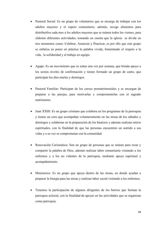 34
 Pastoral Social: Es un grupo de voluntarios que se encarga de trabajar con los
adultos mayores y el ropero comunitario; además, recoge alimentos para
distribuirlos cada mes a los adultos mayores que se reúnen todos los viernes, para
elaborar diferentes actividades, tomando en cuenta que la iglesia se divide en
tres momentos como: Celebrar, Anunciar y Practicar, es por ello que este grupo
se enfatiza en poner en práctica la palabra vivida, fomentando el respeto a la
vida, la solidaridad y el trabajo en equipo.
 Agape: Es un movimiento que se reúne una vez por semana, que brinda apoyo a
los sextos niveles de confirmación y tienen formado un grupo de canto, que
participan los días martes y domingos.
 Pastoral Familiar: Participan de los cursos prematrimoniales y se encargan de
preparar a las parejas, para motivarlas y comprometerlas con el sagrado
matrimonio.
 Juan XXIII: Es un grupo cristiano que colabora en los programas de la parroquia
y tienen un coro que acompañan voluntariamente en las misas de los sábados y
domingos y colaboran en la preparación de los bautizos y además realizan retiros
espirituales, con la finalidad de que las personas encuentren un sentido a sus
vidas y a su vez se comprometan con la comunidad.
 Renovación Carismática: Son un grupo de personas que se reúnen para rezar y
compartir la palabra de Dios, además realizan labor comunitaria visitando a los
enfermos y a los no videntes de la parroquia, mediante apoyo espiritual y
acompañamiento.
 Ministerios: Es un grupo que apoya dentro de las misas, en donde ayudan a
preparar la liturgia para las misas y realizan labor social visitando a los enfermos.
 Tenemos la participación de algunos dirigentes de los barrios que forman la
parroquia eclesial, con la finalidad de apoyar en las actividades que se organizan
como parroquia.
 