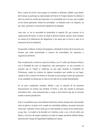 35
Pero, a pesar de existir varios grupos el resultado es diferente, debido a que dentro
del Consejo no participa un representante del barrio El Vergel; durante los últimos 6
años no existió un comité que represente a la comunidad, tal es el caso, que se palpó
en las fiestas patronales, donde las actividades se limitaron solo a lo religioso, ya
que para gestionar se necesita del respaldo de un delegado.
Ante esto, se vio la necesidad de desarrollar el capítulo III, que consiste en la
organización del barrio, es decir de elegir la directiva barrial, quienes serán tomados
en cuenta en la elaboración del diagnóstico y las tareas que se lleven a cabo en el
transcurso de la investigación.
Se procedió a elaborar un banco de preguntas, utilizando la técnica de la encuesta, las
mismas que están encaminadas a conocer las necesidades, las opiniones y
sugerencias del barrio.
Para su aplicación se tomó en cuenta los límites y sus 23 calles que forman el barrio,
con la finalidad de crear un diagnóstico más participativo; en este recorrido, se
constató que el Vergel se subdivide en una parte llamada la Ciudadela las
Chirimoyas, según los criterios de algunos moradores que residen en ese lugar;
cuando se dio a conocer los límites se discrepó un poco porque creían que pertenecía
a esta ciudadela; la misma que se sitúa al otro lado de la avenida Paucarbamba.
Es un poco complicado entender, debido a que la mayoría de las personas
desconocemos los límites que bordean el barrio y más aún cuando la parroquia
eclesiástica tiene otras demarcaciones y acoge a otros barrios que por la cercanía
acuden a nuestra jurisdicción.
Este es un problema que viene dándose desde hace mucho tiempo atrás, desacuerdos
entre la iglesia y la parte civil; cuando las autoridades públicas necesitan intervenir
tienen que rediseñar el área, tema que se está tomando en cuenta en las instituciones,
ya que hoy, la ciudad se ha dividido en 2 distritos, norte y sur, a fin de cubrir con
bienes y servicios de manera equitativa en toda la ciudad, manifestó Fabiola Ochoa,
directora del Consejo de Seguridad Ciudadana de Cuenca.
 