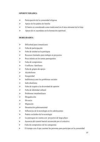 37
OPORTUNIDADES:
 Participación de la comunidad religiosa
 Apoyo de los padres de familia
 El barrio es considerado como tradicional en el área artesanal de la forja
 Apoyo de ex sacerdotes en la formación espiritual.
DEBILIDADES:
 Dificultad para comunicarse
 Falta de participación
 Falta de unidad en la parroquia
 Recursos limitados para trabajar en proyectos
 Poco interés en los temas parroquiales
 Falta de compromiso
 Conflictos familiares
 Falta de grupos de apoyo
 Alcoholismo
 Inseguridad
 Indiferencia ante los problemas sociales
 Individualismo
 Falta de respeto a la diversidad de opinión
 Falta de identidad cultural
 Problemas intrafamiliares
 Drogadicción
 Divorcio
 Migración
 Desatención gubernamental
 Influencias de la tecnología en los adolescentes
 Padres excluidos de la tecnología
 La parroquia no cuenta con proyectos de largo plazo
 Ausencia del comité barrial reconocido por el colectivo
 Falta de compromiso de los catequistas
 El tiempo con el que cuentan las personas para participar en la comunidad
 