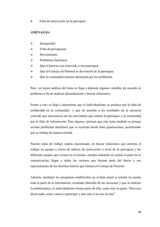 38
 Falta de motivación en la parroquia
AMENAZAS:
 Inseguridad
 Falta de presupuesto
 Divisionismo
 Problemas familiares
 Que el párroco sea removido a otra parroquia
 Que el Concejo de Pastoral se desvincule de la parroquia.
 Que la comunidad muestre desinterés por los problemas
Para un mejor análisis del tema se llega a plantear algunas variables de acuerdo al
problema a fin de analizar detenidamente y buscar soluciones.
Frente a esto se llegó a determinar que el individualismo se produce por la falta de
solidaridad en la comunidad y que de acuerdo a los resultados de la encuesta
coincide que desconocen de las actividades que realiza la parroquia y la comunidad
por la falta de información. Para algunos, piensan que este tema también es porque
existen problemas familiares que se acarrean desde otras generaciones, permitiendo
que se trabaje de manera aislada.
Nuestro plan de trabajo estaría encaminado en buscar soluciones que permita el
trabajo en equipo a través de talleres de motivación a nivel de la parroquia y los
diferentes grupos que existen en el mismo, siempre tomando en cuenta la parte de la
comunicación; llegar a todos los sectores que forman parte del barrio y sus
representantes de los distintos barrios que forman el Consejo de Pastoral.
Además, mediante los programas establecidos en el plan anual se tomará en cuenta
toda la parte de la información, resultado obtenido de las encuestas y que al analizar
la problemática, el individualismo forma parte de ella; como dice la gente “Sino nos
dicen nada, como vamos a participar y más aún si no nos invitan”
 