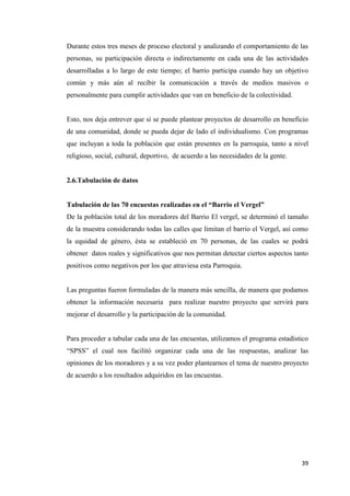 39
Durante estos tres meses de proceso electoral y analizando el comportamiento de las
personas, su participación directa o indirectamente en cada una de las actividades
desarrolladas a lo largo de este tiempo; el barrio participa cuando hay un objetivo
común y más aún al recibir la comunicación a través de medios masivos o
personalmente para cumplir actividades que van en beneficio de la colectividad.
Esto, nos deja entrever que si se puede plantear proyectos de desarrollo en beneficio
de una comunidad, donde se pueda dejar de lado el individualismo. Con programas
que incluyan a toda la población que están presentes en la parroquia, tanto a nivel
religioso, social, cultural, deportivo, de acuerdo a las necesidades de la gente.
2.6.Tabulación de datos
Tabulación de las 70 encuestas realizadas en el “Barrio el Vergel”
De la población total de los moradores del Barrio El vergel, se determinó el tamaño
de la muestra considerando todas las calles que limitan el barrio el Vergel, así como
la equidad de género, ésta se estableció en 70 personas, de las cuales se podrá
obtener datos reales y significativos que nos permitan detectar ciertos aspectos tanto
positivos como negativos por los que atraviesa esta Parroquia.
Las preguntas fueron formuladas de la manera más sencilla, de manera que podamos
obtener la información necesaria para realizar nuestro proyecto que servirá para
mejorar el desarrollo y la participación de la comunidad.
Para proceder a tabular cada una de las encuestas, utilizamos el programa estadístico
“SPSS” el cual nos facilitó organizar cada una de las respuestas, analizar las
opiniones de los moradores y a su vez poder plantearnos el tema de nuestro proyecto
de acuerdo a los resultados adquiridos en las encuestas.
 