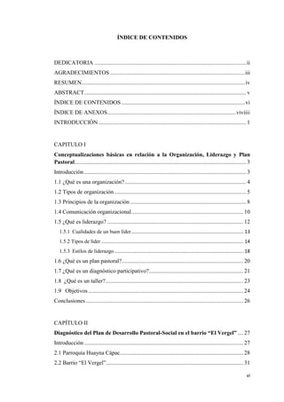 vi
ÍNDICE DE CONTENIDOS
DEDICATORIA ..........................................................................................................ii
AGRADECIMIENTOS ..............................................................................................iii
RESUMEN..................................................................................................................iv
ABSTRACT................................................................................................................. v
ÍNDICE DE CONTENIDOS ......................................................................................vi
ÍNDICE DE ANEXOS..........................................................................................viviiii
INTRODUCCIÓN ....................................................................................................... 1
CAPITULO I
Conceptualizaciones básicas en relación a la Organización, Liderazgo y Plan
Pastoral........................................................................................................................ 3
Introducción ................................................................................................................. 3
1.1 ¿Qué es una organización?..................................................................................... 4
1.2 Tipos de organización ............................................................................................ 5
1.3 Principios de la organización ................................................................................. 8
1.4 Comunicación organizacional.............................................................................. 10
1.5 ¿Qué es liderazgo? ............................................................................................... 12
1.5.1 Cualidades de un buen líder ..................................................................................... 13
1.5.2 Tipos de líder ............................................................................................................ 14
1.5.3 Estilos de liderazgo .................................................................................................. 18
1.6 ¿Qué es un plan pastoral?..................................................................................... 20
1.7 ¿Qué es un diagnóstico participativo?.................................................................. 21
1.8 ¿Qué es un taller?................................................................................................ 23
1.9 Objetivos ............................................................................................................ 24
Conclusiones .............................................................................................................. 26
CAPÍTULO II
Diagnóstico del Plan de Desarrollo Pastoral-Social en el barrio “El Vergel” .... 27
Introducción ............................................................................................................... 27
2.1 Parroquia Huayna Cápac...................................................................................... 28
2.2 Barrio “El Vergel”................................................................................................ 31
 