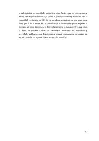 52
se debe priorizar las necesidades que se tiene como barrio, como por ejemplo que se
trabaje en la seguridad del barrio ya que es un punto que interesa y beneficia a toda la
comunidad, por lo tanto un 30% de los moradores, consideran que esta ardua tarea,
tiene que ir de la mano con la comunicación e información que se requiera al
momento de tomar decisiones, es decir solicitaron que la nueva directiva que estará
al frente, se presente y visite sus alrededores, conociendo las inquietudes y
necesidades del barrio, para de esta manera empezar planteándose un proyecto de
trabajo con todas las sugerencias que presenta la comunidad.
 