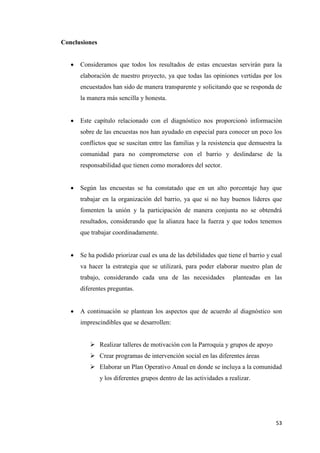 53
Conclusiones
 Consideramos que todos los resultados de estas encuestas servirán para la
elaboración de nuestro proyecto, ya que todas las opiniones vertidas por los
encuestados han sido de manera transparente y solicitando que se responda de
la manera más sencilla y honesta.
 Este capítulo relacionado con el diagnóstico nos proporcionó información
sobre de las encuestas nos han ayudado en especial para conocer un poco los
conflictos que se suscitan entre las familias y la resistencia que demuestra la
comunidad para no comprometerse con el barrio y deslindarse de la
responsabilidad que tienen como moradores del sector.
 Según las encuestas se ha constatado que en un alto porcentaje hay que
trabajar en la organización del barrio, ya que si no hay buenos líderes que
fomenten la unión y la participación de manera conjunta no se obtendrá
resultados, considerando que la alianza hace la fuerza y que todos tenemos
que trabajar coordinadamente.
 Se ha podido priorizar cual es una de las debilidades que tiene el barrio y cual
va hacer la estrategia que se utilizará, para poder elaborar nuestro plan de
trabajo, considerando cada una de las necesidades planteadas en las
diferentes preguntas.
 A continuación se plantean los aspectos que de acuerdo al diagnóstico son
imprescindibles que se desarrollen:
 Realizar talleres de motivación con la Parroquia y grupos de apoyo
 Crear programas de intervención social en las diferentes áreas
 Elaborar un Plan Operativo Anual en donde se incluya a la comunidad
y los diferentes grupos dentro de las actividades a realizar.
 