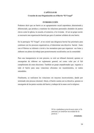 54
CAPÍTULO III
Creación de una Organización en el Barrio “El Vergel”
INTRODUCCIÓN
Podemos decir que un barrio es un agrupamiento social espontáneo, determinado y
diferenciado, que produce y mantiene las relaciones personales alrededor de puntos
claves como la iglesia, la escuela, el comercio, o la vivienda. Al ser un grupo social,
es necesario una organización barrial que guie el caminar solidario de este barrio.
En la parroquia “El Vergel”, al no existir una dirigencia barrial fue prioritario para
continuar con los procesos organizativos, el determinar una directiva barrial. Junto
con el Párroco se informó e invitó a los moradores para que organicen sus listas y
elaboren sus planes de trabajo para posteriormente socializarlos con la comunidad.
Para una transparencia en este proceso, se creó un tribunal electoral, quienes se
encargarían de elaborar un reglamento general, así como velar por el fiel
cumplimiento de estas elecciones. También un grupo empadronador que organice a
todo el barrio para unas votaciones eficientes sin resentimientos, ni malos
entendidos.
Finalmente, se realizaron las votaciones sin mayores inconvenientes, dando por
terminado este proceso electoral. Ahora, el barrio cuenta con su directiva, quienes se
encargarán de las partes sociales del barrio y trabajar de la mano con lo religioso.
Si los ciudadanos practicasen entre sí la
amistad, no tendrían necesidad de la
justicia.”
Aristóteles
 