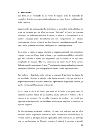 55
3.1 Antecedentes
Este tema se ha convertido en un “dolor de muelas” como lo manifiesta mi
compañero de tesis, hemos encontrado trabas que nos hacen detener en el desarrollo
de los capítulos.
Decimos dolor de muela, porque las dificultades se encuentran en la actitud de un
grupo de personas que por años han estado “liderando” al barrio sin mayores
resultados, los problemas familiares de antaño, el miedo a lo desconocido o a los
cambios producen cierta desconfianza con esta reorganización que estamos
planteando, pero bueno, a pesar de ser duro el camino, consideramos normal, ya que
todo cambio genera incertidumbre, recelo y muchas veces negativismo.
En un inicio se planteó la idea de intervenir en otra parroquia rural, pero coincidimos
empezar en casa, en el lugar donde vivimos ya que no existe una debida organización
que lleve adelante al barrio, sin imaginarnos que se tornaría en un reto muy
complicado de alcanzar. “Hay que enamorarse de nuestra tesis” decía Carlitos
Delgado, cuando presentamos el tema. Y aquí estamos, porque cada día se presenta
una situación diferente, pero no imposible de cumplir con los objetivos trazados.
Para elaborar el diagnóstico se ha visto en la necesidad de participar en algunas de
las actividades religiosas y más aún en las fiestas patronales, caso que nos llevó a
palpar la necesidad de un comité barrial que represente en las gestiones sociales, ya
que las entidades públicas exigen un dirigente.
Por lo tanto, a raíz de las fiestas patronales, se da inicio a este gran sueño de
organizar un comité barrial. En una asamblea general junto con el Párroco, se dio a
conocer a los moradores la necesidad imperiosa de nombrar un comité que
represente al barrio en todas las actividades sociales y que trabaje de la mano con los
aspectos religiosos.
De investigaciones realizadas, mediante vía oral, nos indicaron que en años
anteriores existía un grupo de personas de buena voluntad que hacían las veces de
“comité barrial y de alguna manera organizaban ciertas actividades, sin embargo
esta vez queríamos que sea diferente, junto con el padre de la parroquia se decidió
 