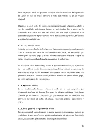 56
hacer un proceso en el cual pudieran participar todos los moradores de la parroquia
El Vergel, lo cual ha llevado al barrio a entrar por primera vez en un proceso
electoral.
El párroco al ser el gestor del cambio, se mantiene al margen del proceso, debido a
que las autoridades eclesiásticas limitan su participación directa dentro de la
comunidad, pero, confía que todo esto servirá para una mejor organización de la
comunidad cuyo único objetivo es velar por el buen desarrollo personal, profesional
y espiritual de sus feligreses.
3.2 La organización barrial
Antes de empezar a detallar todo el proceso electoral, consideramos muy importante
conocer cómo funciona un barrio, cuales son los involucrados y los responsables que
forman parte de dicho grupo y de esta manera saber cómo intervenir y lograr un
trabajo conjunto, considerando que la organización de un barrio es:
Un espacio de unión permanente y estable de personas identificadas por la presencia
de un problema común (económico, social, político, cultural, recreacional, de
superación, etc.), que les liga a unos con otros, para de manera integrada resolver los
problemas, satisfacer las necesidades, promover intereses en general de este grupo,
así como la protección de sus derechos.
3.2.1 ¿Qué es un barrio?
Es un conglomerado humano estable, asentado en un área geográfica que
corresponde a su lugar de vivienda. Esta unido por intereses materiales y espirituales
comunes que nacen de la convivencia, ya que constituye con sus moradores una
expresión importante de lucha, solidaridad, conciencia, espíritu democrático y
cívico.
3.2.2 ¿Para qué sirve la organización barrial?
Para representar al barrio, teniendo en cuenta algunos objetivos como: mejorar las
condiciones de vida, satisfacer las necesidades básicas de infraestructura, fomentar la
unidad, solidaridad y gestionar obras ante los gobiernos locales.
 