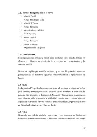 57
3.2.3 Formas de organización en el barrio
 Comité Barrial
 Grupo de la tercera edad
 Comité de fiestas
 Grupo de música
 Organizaciones políticas
 Club deportivo
 Grupo cultural
 Grupo de mujeres
 Grupo de jóvenes
 Organizaciones religiosas
3.2.4 Comité barrial
Son organizaciones amplias de primer grado que tienen como finalidad trabajar por
alcanzar el bienestar social a través de la cobertura de infraestructura y los
servicios básicos.
Deben ser elegidos por votación universal y secreta. El propósito, lograr una
participación de los moradores y gozar de mayor respaldo en la representación del
barrio.
3.3 Misión
La Parroquia el Vergel fundamentada en el amor a Jesús, tiene su misión, de ser luz,
guía, camino y fortaleza para todos y cada uno de sus miembros, ir hacia todas las
personas para enseñarles el Evangelio de Jesucristo y bautizarlas no solamente con
agua, sino con vida, generosidad y solidaridad, también busca, ofrecer asistencia
espiritual y cultivar una estrecha comunión en la cual cada uno, experimente el amor
de Dios y la alegría de servir a Él y a los demás.
3.4 Visión
Desarrollar una iglesia saludable para crecer, que mantenga un fundamento
balanceado entre el compañerismo, la educación, y el servicio Cristiano, que cumpla
 
