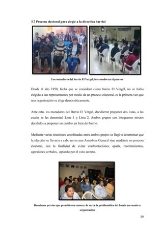 59
3.7 Proceso electoral para elegir a la directiva barrial
Los moradores del barrio El Vergel, interesados en el proceso
Desde el año 1950, fecha que se consideró como barrio El Vergel, no se había
elegido a sus representantes por medio de un proceso electoral, es la primera vez que
una organización se elige democráticamente.
Ante esto, los moradores del Barrio El Vergel, decidieron proponer dos listas, a las
cuales se les denominó Lista 1 y Lista 2. Ambos grupos con integrantes mixtos
decididos a proponer un cambio en bien del barrio.
Mediante varias reuniones coordinadas entre ambos grupos se llegó a determinar que
la elección se llevaría a cabo no en una Asamblea General sino mediante un proceso
electoral, con la finalidad de evitar confrontaciones, apatía, resentimientos,
agresiones verbales, optando por el voto secreto.
Reuniones previas que permitieron conocer de cerca la problemática del barrio en cuanto a
organización
 