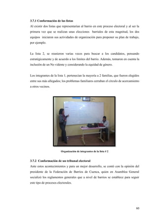 60
3.7.1 Conformación de las listas
Al existir dos listas que representarían al barrio en este proceso electoral y al ser la
primera vez que se realizan unas elecciones barriales de esta magnitud, los dos
equipos iniciaron sus actividades de organización para proponer su plan de trabajo,
por ejemplo.
La lista 2, se reunieron varias veces para buscar a los candidatos, pensando
estratégicamente y de acuerdo a los límites del barrio. Además, tomaron en cuenta la
inclusión de un No vidente y considerando la equidad de género.
Los integrantes de la lista 1, pertenecían la mayoría a 2 familias, que fueron elegidos
entre sus más allegados; los problemas familiares cerraban el círculo de acercamiento
a otros vecinos.
Organización de integrantes de la lista # 2
3.7.2 Conformación de un tribunal electoral
Ante estos acontecimientos y para un mejor desarrollo, se contó con la opinión del
presidente de la Federación de Barrios de Cuenca, quien en Asamblea General
socializó los reglamentos generales que a nivel de barrios se establece para seguir
este tipo de procesos electorales.
 