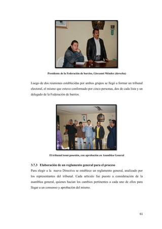 61
Presidente de la Federación de barrios, Giovanni Méndez (derecha)
Luego de dos reuniones establecidas por ambos grupos se llegó a formar un tribunal
electoral, el mismo que estuvo conformado por cinco personas, dos de cada lista y un
delegado de la Federación de barrios.
El tribunal tomó posesión, con aprobación en Asamblea General
3.7.3 Elaboración de un reglamento general para el proceso
Para elegir a la nueva Directiva se establece un reglamento general, analizado por
los representantes del tribunal. Cada artículo fue puesto a consideración de la
asamblea general, quienes hacían los cambios pertinentes a cada uno de ellos para
llegar a un consenso y aprobación del mismo.
 