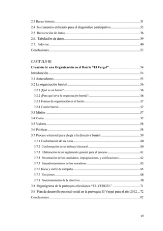 vii
2.3 Breve historia ....................................................................................................... 31
2.4 Instrumentos utilizados para el diagnóstico participativo................................... 33
2.5 Recolección de datos........................................................................................... 36
2.6. Tabulación de datos............................................................................................ 39
2.7. Informe .............................................................................................................. 40
Conclusiones .............................................................................................................. 53
CAPÍTULO III
Creación de una Organización en el Barrio “El Vergel” ..................................... 54
Introducción ............................................................................................................... 54
3.1 Antecedentes ........................................................................................................ 55
3.2 La organización barrial ........................................................................................ 56
3.2.1 ¿Qué es un barrio? .................................................................................................... 56
3.2.2 ¿Para qué sirve la organización barrial?.................................................................... 56
3.2.3 Formas de organización en el barrio......................................................................... 57
3.2.4 Comité barrial ........................................................................................................... 57
3.3 Misión .................................................................................................................. 57
3.4 Visión............................................................................................................................... 57
3.5 Valores ................................................................................................................. 58
3.6 Políticas................................................................................................................ 58
3.7 Proceso electoral para elegir a la directiva barrial ............................................... 59
3.7.1 Conformación de las listas........................................................................................ 60
3.7.2 Conformación de un tribunal electoral..................................................................... 60
3.7.3 Elaboración de un reglamento general para el proceso........................................... 61
3.7.4 Presentación de los candidatos, impugnaciones, y calificaciones............................ 62
3.7.5 Empadronamientos de los moradores ...................................................................... 63
3.7.6 Inicio y cierre de campaña ........................................................................................ 65
3.7.7 Elecciones ................................................................................................................ 68
3.7.8 Posicionamiento de la directiva. .............................................................................. 70
3.8 Organigrama de la parroquia eclesiástica “EL VERGEL” ................................. 71
3.9 Plan de desarrollo pastoral social en la parroquia El Vergel para el año 2012... 72
Conclusiones .............................................................................................................. 82
 