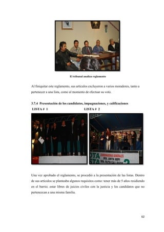 62
El tribunal analiza reglamento
Al finiquitar este reglamento, sus artículos excluyeron a varios moradores, tanto a
pertenecer a una lista, como al momento de efectuar su voto.
3.7.4 Presentación de los candidatos, impugnaciones, y calificaciones
LISTA # 1 LISTA # 2
Una vez aprobado el reglamento, se procedió a la presentación de las listas. Dentro
de sus artículos se planteaba algunos requisitos como: tener más de 5 años residiendo
en el barrio; estar libres de juicios civiles con la justicia y los candidatos que no
pertenezcan a una misma familia.
 