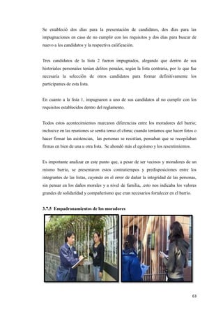 63
Se estableció dos días para la presentación de candidatos, dos días para las
impugnaciones en caso de no cumplir con los requisitos y dos días para buscar de
nuevo a los candidatos y la respectiva calificación.
Tres candidatos de la lista 2 fueron impugnados, alegando que dentro de sus
historiales personales tenían delitos penales, según la lista contraria, por lo que fue
necesaria la selección de otros candidatos para formar definitivamente los
participantes de esta lista.
En cuanto a la lista 1, impugnaron a uno de sus candidatos al no cumplir con los
requisitos establecidos dentro del reglamento.
Todos estos acontecimientos marcaron diferencias entre los moradores del barrio;
inclusive en las reuniones se sentía tenso el clima; cuando teníamos que hacer fotos o
hacer firmar las asistencias, las personas se resistían, pensaban que se recopilaban
firmas en bien de una u otra lista. Se ahondó más el egoísmo y los resentimientos.
Es importante analizar en este punto que, a pesar de ser vecinos y moradores de un
mismo barrio, se presentaron estos contratiempos y predisposiciones entre los
integrantes de las listas, cayendo en el error de dañar la integridad de las personas,
sin pensar en los daños morales y a nivel de familia, .esto nos indicaba los valores
grandes de solidaridad y compañerismo que eran necesarios fortalecer en el barrio.
3.7.5 Empadronamientos de los moradores
 