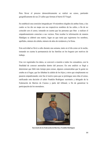 64
Para llevar el proceso democráticamente se realizó un censo, partiendo
geográficamente de sus 23 calles que forman el barrio El Vergel.
Se estableció una comisión integrada por 10 miembros elegidos de ambas listas, a las
cuales se les dio un mapa con sus respectivos nombres de las calles, a fin de no
coincidir con el censo, tomando en cuenta que las personas que iban a realizar el
empadronamiento conocían a sus vecinos. Para recabar la información de manera
fidedigna se elaboró una matriz, lugar en que tenía que registrarse los nombres,
apellidos, número de cédula, número de años de residencia y la firma.
Esta actividad se llevó a cabo durante una semana, tanto en el día como en la noche,
tomando en cuenta la permanencia de las familias en los hogares por motivos de
trabajo.
Una vez registrados los datos, se convocó a reunión a todos los censadores, con la
finalidad de conocer anomalías dentro del proceso. En este análisis se llegó a
determinar que faltó más tiempo para censar, algunos comunicaban que la gente no
estaba en el lugar, que les faltaban la cédula de los hijos y otros que simplemente no
pasaron empadronando; este fue el motivo para que se prolongue unos días el censo,
ratificando esta decisión el señor Franklin Rodríguez secretario y delegado de la
Federación de Barrios de Cuenca y parte del tribunal, a fin de garantizar la
participación de los moradores.
Secretario de la Federación de Barrios, Franklin Rodríguez
 