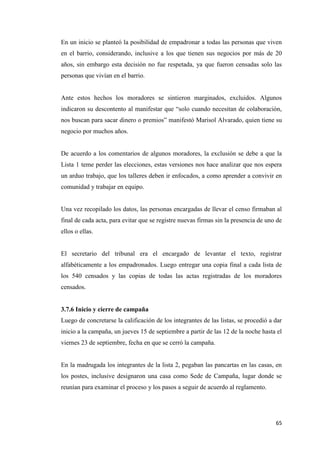 65
En un inicio se planteó la posibilidad de empadronar a todas las personas que viven
en el barrio, considerando, inclusive a los que tienen sus negocios por más de 20
años, sin embargo esta decisión no fue respetada, ya que fueron censadas solo las
personas que vivían en el barrio.
Ante estos hechos los moradores se sintieron marginados, excluidos. Algunos
indicaron su descontento al manifestar que “solo cuando necesitan de colaboración,
nos buscan para sacar dinero o premios” manifestó Marisol Alvarado, quien tiene su
negocio por muchos años.
De acuerdo a los comentarios de algunos moradores, la exclusión se debe a que la
Lista 1 teme perder las elecciones, estas versiones nos hace analizar que nos espera
un arduo trabajo, que los talleres deben ir enfocados, a como aprender a convivir en
comunidad y trabajar en equipo.
Una vez recopilado los datos, las personas encargadas de llevar el censo firmaban al
final de cada acta, para evitar que se registre nuevas firmas sin la presencia de uno de
ellos o ellas.
El secretario del tribunal era el encargado de levantar el texto, registrar
alfabéticamente a los empadronados. Luego entregar una copia final a cada lista de
los 540 censados y las copias de todas las actas registradas de los moradores
censados.
3.7.6 Inicio y cierre de campaña
Luego de concretarse la calificación de los integrantes de las listas, se procedió a dar
inicio a la campaña, un jueves 15 de septiembre a partir de las 12 de la noche hasta el
viernes 23 de septiembre, fecha en que se cerró la campaña.
En la madrugada los integrantes de la lista 2, pegaban las pancartas en las casas, en
los postes, inclusive designaron una casa como Sede de Campaña, lugar donde se
reunían para examinar el proceso y los pasos a seguir de acuerdo al reglamento.
 
