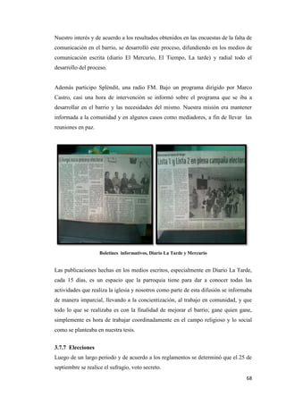 68
Nuestro interés y de acuerdo a los resultados obtenidos en las encuestas de la falta de
comunicación en el barrio, se desarrolló este proceso, difundiendo en los medios de
comunicación escrita (diario El Mercurio, El Tiempo, La tarde) y radial todo el
desarrollo del proceso.
Además participo Spléndit, una radio FM. Bajo un programa dirigido por Marco
Castro, casi una hora de intervención se informó sobre el programa que se iba a
desarrollar en el barrio y las necesidades del mismo. Nuestra misión era mantener
informada a la comunidad y en algunos casos como mediadores, a fin de llevar las
reuniones en paz.
Boletines informativos, Diario La Tarde y Mercurio
Las publicaciones hechas en los medios escritos, especialmente en Diario La Tarde,
cada 15 días, es un espacio que la parroquia tiene para dar a conocer todas las
actividades que realiza la iglesia y nosotros como parte de esta difusión se informaba
de manera imparcial, llevando a la concientización, al trabajo en comunidad, y que
todo lo que se realizaba es con la finalidad de mejorar el barrio; gane quien gane,
simplemente es hora de trabajar coordinadamente en el campo religioso y lo social
como se planteaba en nuestra tesis.
3.7.7 Elecciones
Luego de un largo periodo y de acuerdo a los reglamentos se determinó que el 25 de
septiembre se realice el sufragio, voto secreto.
 