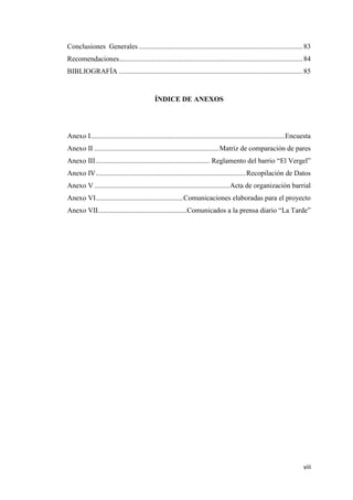 viii
Conclusiones Generales ............................................................................................ 83
Recomendaciones....................................................................................................... 84
BIBLIOGRAFÍA ....................................................................................................... 85
ÍNDICE DE ANEXOS
Anexo I.............................................................................................................Encuesta
Anexo II ......................................................................Matriz de comparación de pares
Anexo III................................................................ Reglamento del barrio “El Vergel”
Anexo IV....................................................................................Recopilación de Datos
Anexo V ............................................................................Acta de organización barrial
Anexo VI.................................................Comunicaciones elaboradas para el proyecto
Anexo VII..................................................Comunicados a la prensa diario “La Tarde”
 