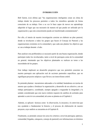 1
INTRODUCCIÓN
Bob Garrat, (s/a) afirma que “las organizaciones inteligentes crean un clima de
trabajo donde los procesos permiten a todos los miembros aprender de forma
consciente de su trabajo. Esto a su vez lo hace capaz de mover ese aprendizaje
adquirido al lugar que sea necesario de manera tal que pueda ser utilizado por la
organización y que este conocimiento pueda ser transformado constantemente”.
Por ello, el interés de nuestra investigación consiste en elaborar un plan pastoral,
donde se involucren a todos los grupos que hacen el Concejo de Pastoral y las
organizaciones existentes en la comunidad y que cada uno plantee los objetivos que
se van a trabajar durante el año.
Para analizar esta problemática es necesario partir de una buena organización, donde
participen todos los involucrados, tanto a nivel de parroquia como de la comunidad
en general, intentando que los objetivos planteados se realicen en torno a las
necesidades de los grupos.
Este trabajo implicará un desarrollo progresivo que nos permitirá concretar en
nuestra parroquia una aplicación real de acciones pastorales específicas, que no
signifiquen proyectos utópicos o que lleven a un inmovilismo estéril.
Se pretende plantear mecanismos adecuados a la realidad, basándonos en teorías de
autores que ayudan a fortalecer la organización y desarrollo de un colectivo, con un
trabajo participativo, coordinado, siempre apegado a resguardar la integridad y la
unidad, considerando que este nuevo milenio requiere de cambios de actitudes para
aprender a convivir en comunidad, tal como se plantea en el Capítulo I.
Además, se aplicará técnicas como la observación, la encuesta y la entrevista que
nos ayudarán a fundamentar la historia y el proceso de elaboración de nuestro
proyecto, cuyo análisis se encuentra en el Capítulo II.
Finalmente, se pretende conocer de cerca los criterios a nivel de parroquia, (párroco,
comunidad, brigadas, catequesis, consejo de pastoral) con informaciones en términos
 