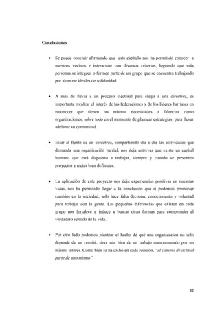 82
Conclusiones
 Se puede concluir afirmando que este capítulo nos ha permitido conocer a
nuestros vecinos e interactuar con diversos criterios, logrando que más
personas se integren o formen parte de un grupo que se encuentra trabajando
por alcanzar ideales de solidaridad.
 A más de llevar a un proceso electoral para elegir a una directiva, es
importante recalcar el interés de las federaciones y de los líderes barriales en
reconocer que tienen las mismas necesidades o falencias como
organizaciones, sobre todo en el momento de plantear estrategias para llevar
adelante su comunidad.
 Estar al frente de un colectivo, compartiendo día a día las actividades que
demanda una organización barrial, nos deja entrever que existe un capital
humano que está dispuesto a trabajar, siempre y cuando se presenten
proyectos y metas bien definidas.
 La aplicación de este proyecto nos deja experiencias positivas en nuestras
vidas, nos ha permitido llegar a la conclusión que si podemos promover
cambios en la sociedad, solo hace falta decisión, conocimiento y voluntad
para trabajar con la gente. Las pequeñas diferencias que existen en cada
grupo nos fortalece e induce a buscar otras formas para comprender el
verdadero sentido de la vida.
 Por otro lado podemos plantear el hecho de que una organización no solo
depende de un comité, sino más bien de un trabajo mancomunado por un
mismo interés. Como bien se ha dicho en cada reunión, “el cambio de actitud
parte de uno mismo”.
 