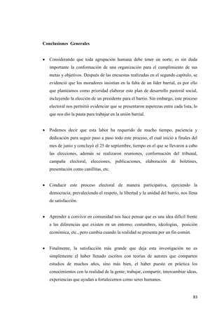 83
Conclusiones Generales
 Considerando que toda agrupación humana debe tener un norte, es sin duda
importante la conformación de una organización para el cumplimiento de sus
metas y objetivos. Después de las encuestas realizadas en el segundo capítulo, se
evidenció que los moradores insistían en la falta de un líder barrial, es por ello
que planteamos como prioridad elaborar este plan de desarrollo pastoral social,
incluyendo la elección de un presidente para el barrio. Sin embargo, este proceso
electoral nos permitió evidenciar que se presentaron asperezas entre cada lista, lo
que nos dio la pauta para trabajar en la unión barrial.
 Podemos decir que esta labor ha requerido de mucho tiempo, paciencia y
dedicación para seguir paso a paso todo este proceso, el cual inició a finales del
mes de junio y concluyó el 25 de septiembre, tiempo en el que se llevaron a cabo
las elecciones, además se realizaron reuniones, conformación del tribunal,
campaña electoral, elecciones, publicaciones, elaboración de boletines,
presentación como canillitas, etc.
 Conducir este proceso electoral de manera participativa, ejerciendo la
democracia; prevaleciendo el respeto, la libertad y la unidad del barrio, nos llena
de satisfacción.
 Aprender a convivir en comunidad nos hace pensar que es una idea difícil frente
a las diferencias que existen en un entorno; costumbres, ideologías, posición
económica, etc., pero cambia cuando la realidad se presenta por un fin común.
 Finalmente, la satisfacción más grande que deja esta investigación no es
simplemente el haber llenado escritos con teorías de autores que comparten
estudios de muchos años, sino más bien, el haber puesto en práctica los
conocimientos con la realidad de la gente; trabajar, compartir, intercambiar ideas,
experiencias que ayudan a fortalecernos como seres humanos.
 