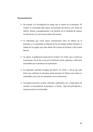 84
Recomendaciones
 De acuerdo a la investigación de campo que se realizó en la parroquia “El
Vergel” la comunidad pide mayor acercamiento del párroco, por medio de
talleres, charlas, acompañamiento a las familias con la finalidad de mejorar
las diferencias y la convivencia dentro del entorno.
 Es importante que exista mayor comunicación entre las labores de la
parroquia y la comunidad; la difusión de las actividades podrán fortalecer el
trabajo de los grupos que están dentro del Concejo de Pastoral y del Comité
Barrial.
 Se sugiere la publicación quincenal en el diario “La Tarde” que se realiza en
la parroquia a fin de dar a conocer los diferentes temas, opiniones, reflexiones
necesidades que se producen en la parroquia.
 Es importante rediseñar la página del Diario “La Tarde”, a fin de que cada
barrio que conforma la parroquia pueda presentar las labores que realiza su
comunidad y así evitar un centralismo con la información.
 Se requiere proyectos sociales, culturales, ambientales, etc., a largo plazo, de
acuerdo a la necesidad de la parroquia y el barrio; bajo una participación y
consenso entre los involucrados.
 
