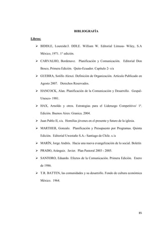 85
BIBLIOGRAFÍA
Libros:
 BIDDLE, Loureide/J. DDLE. William W. Editorial Limusa- Wiley, S.A
México, 1971. 1° edición.
 CARVALHO, Bordenave. Planificación y Comunicación. Editorial Don
Bosco, Primera Edición. Quito-Ecuador. Capítulo 2- s/a
 GUERRA, Sotillo Alexei. Definición de Organización. Artículo Publicado en
Agosto 2007. Derechos Reservados.
 HANCOCK, Alan. Planificación de la Comunicación y Desarrollo. Gespal-
Unesco- 1981.
 HAX, Arnoldo y otros. Estrategias para el Liderazgo Competitivo/ 1ª.
Edición. Buenos Aires: Granica. 2004.
 Juan Pablo II, s/a. Homilías jóvenes en el presente y futuro de la iglesia.
 MARTHER, Gonzalo. Planificación y Presupuesto por Programas. Quinta
Edición. Editorial Uwestaño S.A.- Santiago de Chile. s./a
 MARÍN, Jorge Andrés. Hacia una nueva evangelización de lo social. Boletín
 PRADO, Aránguiz. Javier. Plan Pastoral 2003 - 2005.
 SANTORO, Eduardo. Efectos de la Comunicación. Primera Edición. Enero
de 1986.
 T.R. BATTEN, las comunidades y su desarrollo. Fondo de cultura económica
México. 1964.
 