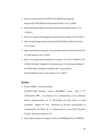 87
 http://es.scribd.com/doc/31535951/%E2%80%9CLiderazgo-En-
Practica%E2%80%9D-David-Fischman(Consulta 3-10-11,18h50)
 http://manuelgross.bligoo.com/cinco-estilos-de-liderazgo(Consulta 3-10-
11,20h15)
 http://www.iglesia.cl/rancagua/plan_pastoral.html(Consulta 3-10-11,23h15)
 http://caritasnicaragua.tripod.com/Pastoral%20%20Social.htm-(Consulta 3-
10-11,23h45)
 http://aprendeenlinea.udea.edu.co/revistas/index.php/ceo/article/viewFile/165
0/1302(Consulta 4-10-11,16h35)
 http://www.google.com.ec/search?q=La+gente+y+los+l%C3%ADderes++Po
r+Pablo+Edronkin+Adaptado+al+Leonismo+por+el+Ln.Gonzalo+Retamal+
M.+CIRCLE&ie=utf-8&oe=utf-8&aq=t&rls=org.mozilla:es-
ES:official&client=firefox-a(Consulta 6-10-11,18h17)
Revistas:
 Revista ORBIS / Ciencias Humanas.
CASTELLANO. Ramírez. Laura y RAMIREZ. Fanny. Año 2 / Nº
5/Noviembre 2006. La presencia de la comunicación en los principios
básicos organizacionales de la Universidad del Zulia hacia el sector
estudiantil. Páginas 89 -108. Directorio de Revistas especializadas en
Comunicación del Portal de la Comunicación In Com-UAB Directorio
CLASE / Directorio REDALyC 96.
 http://redalyc.uaemex.mx/redalyc/src/inicio/ArtPdfRed.jsp?iCve=70920504
 