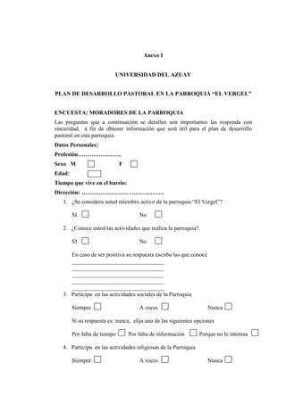 Anexo I
UNIVERSIDAD DEL AZUAY
PLAN DE DESARROLLO PASTORAL EN LA PARROQUIA “EL VERGEL”
ENCUESTA: MORADORES DE LA PARROQUIA
Las preguntas que a continuación se detallan son importantes las responda con
sinceridad, a fin de obtener información que será útil para el plan de desarrollo
pastoral en esta parroquia.
Datos Personales:
Profesión…………………..
Sexo M F
Edad:
Tiempo que vive en el barrio:
Dirección: …………………………………….
1. ¿Se considera usted miembro activo de la parroquia “El Vergel”?
SI No
2. ¿Conoce usted las actividades que realiza la parroquia?.
SI No
En caso de ser positiva su respuesta escriba las que conoce
________________________________
________________________________
________________________________
________________________________
________________________________
3. Participa en las actividades sociales de la Parroquia
Siempre A veces Nunca
Si su respuesta es: nunca, elija una de las siguientes opciones
Por falta de tiempo Por falta de información Porque no le interesa
4. Participa en las actividades religiosas de la Parroquia
Siempre A veces Nunca
 